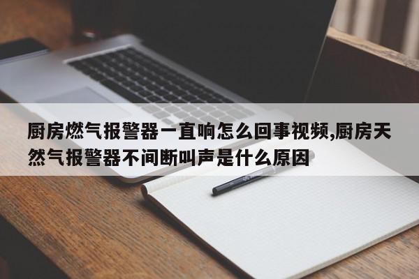 厨房燃气报警器一直响怎么回事视频,厨房天然气报警器不间断叫声是什么原因