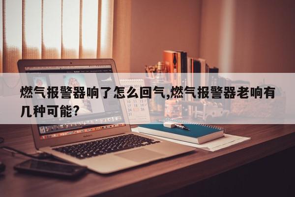燃气报警器响了怎么回气,燃气报警器老响有几种可能?