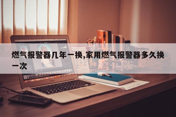 燃气报警器几年一换,家用燃气报警器多久换一次