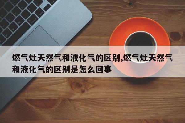 燃气灶天然气和液化气的区别,燃气灶天然气和液化气的区别是怎么回事