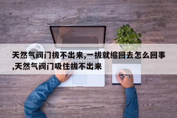 天然气阀门拔不出来,一拔就缩回去怎么回事,天然气阀门吸住拔不出来