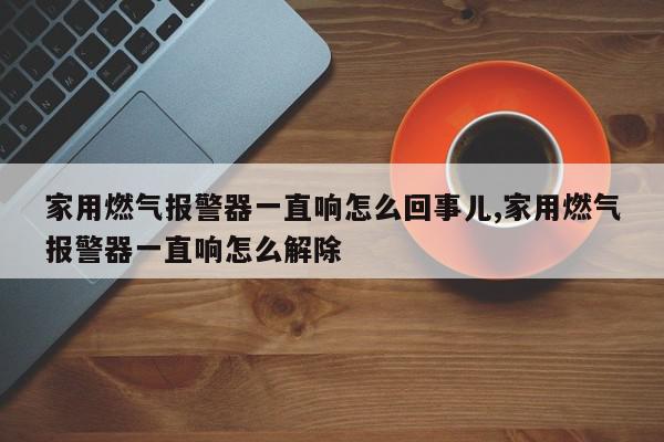 家用燃气报警器一直响怎么回事儿,家用燃气报警器一直响怎么解除