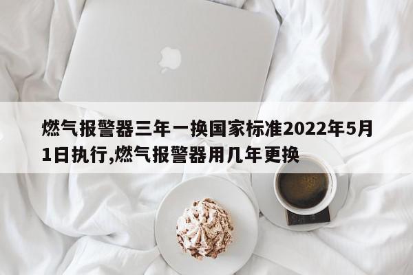 燃气报警器三年一换国家标准2022年5月1日执行,燃气报警器用几年更换