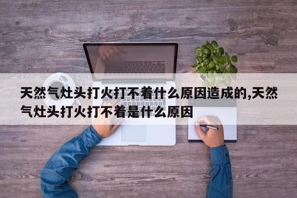 天然气灶头打火打不着什么原因造成的,天然气灶头打火打不着是什么原因
