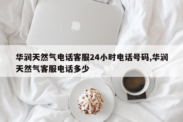 华润天然气电话客服24小时电话号码,华润天然气客服电话多少