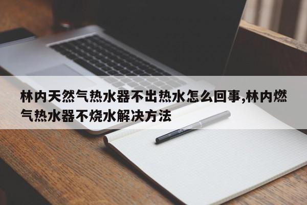 林内天然气热水器不出热水怎么回事,林内燃气热水器不烧水解决方法