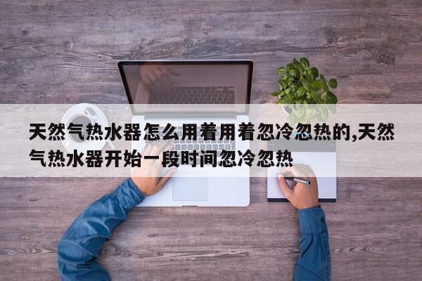 天然气热水器怎么用着用着忽冷忽热的,天然气热水器开始一段时间忽冷忽热