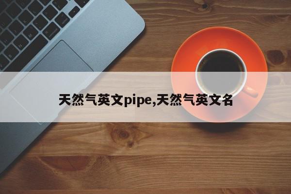 天然气英文pipe,天然气英文名