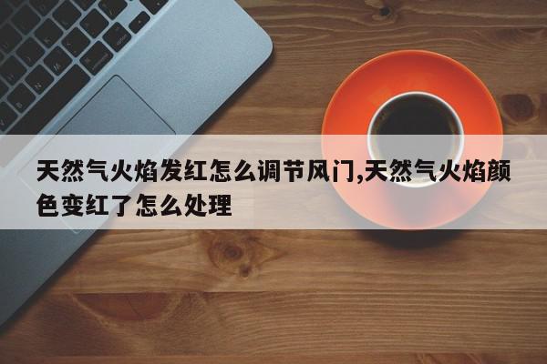 天然气火焰发红怎么调节风门,天然气火焰颜色变红了怎么处理
