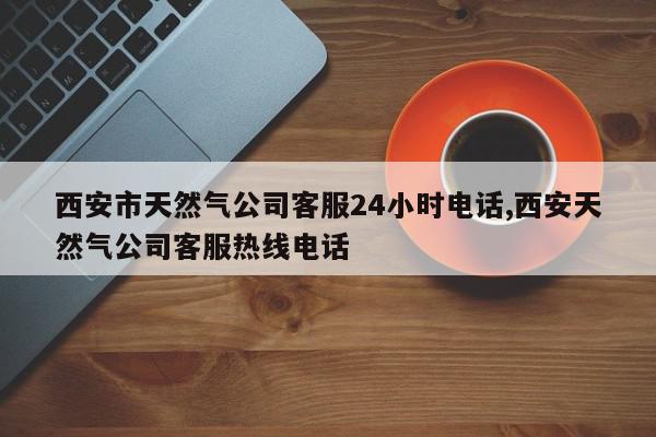 西安市天然气公司客服24小时电话,西安天然气公司客服热线电话