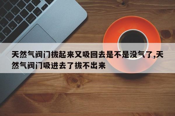 天然气阀门拔起来又吸回去是不是没气了,天然气阀门吸进去了拔不出来