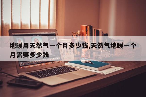 地暖用天然气一个月多少钱,天然气地暖一个月需要多少钱