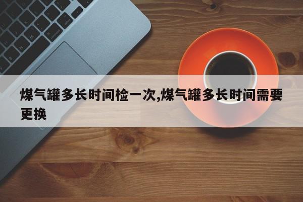煤气罐多长时间检一次,煤气罐多长时间需要更换