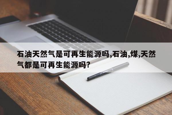 石油天然气是可再生能源吗,石油,煤,天然气都是可再生能源吗?