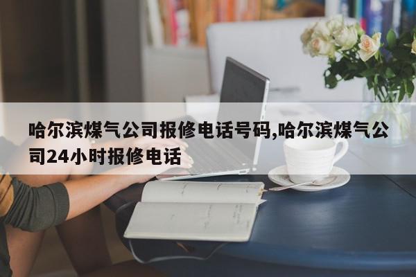 哈尔滨煤气公司报修电话号码,哈尔滨煤气公司24小时报修电话