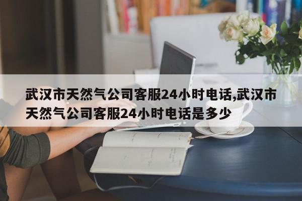 武汉市天然气公司客服24小时电话,武汉市天然气公司客服24小时电话是多少