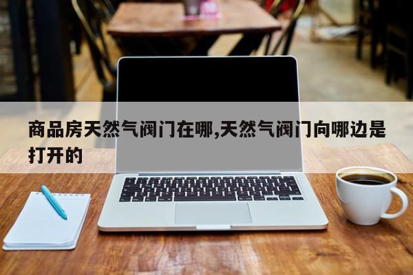 商品房天然气阀门在哪,天然气阀门向哪边是打开的