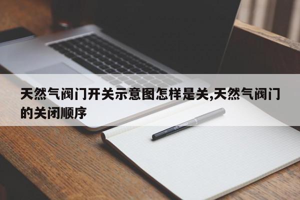 天然气阀门开关示意图怎样是关,天然气阀门的关闭顺序