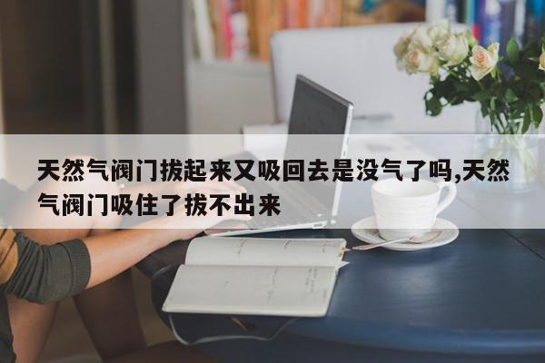 天然气阀门拔起来又吸回去是没气了吗,天然气阀门吸住了拔不出来