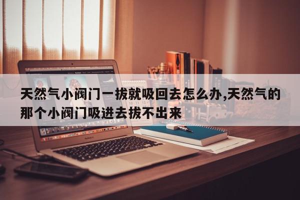 天然气小阀门一拔就吸回去怎么办,天然气的那个小阀门吸进去拔不出来