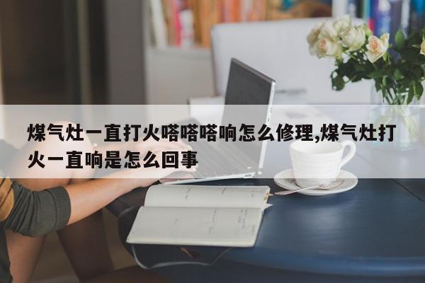 煤气灶一直打火嗒嗒嗒响怎么修理,煤气灶打火一直响是怎么回事