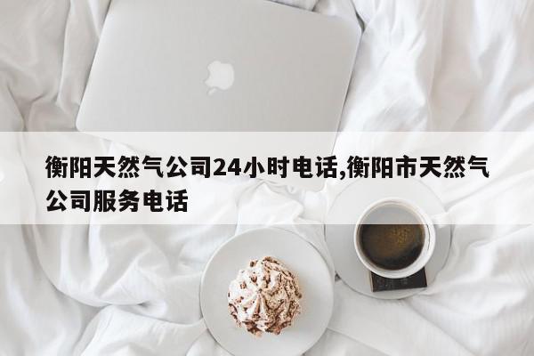 衡阳天然气公司24小时电话,衡阳市天然气公司服务电话