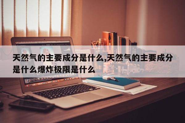 天然气的主要成分是什么,天然气的主要成分是什么爆炸极限是什么