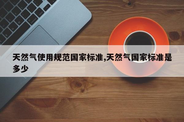 天然气使用规范国家标准,天然气国家标准是多少