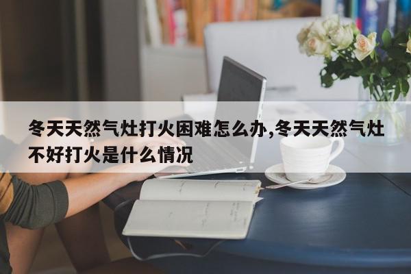冬天天然气灶打火困难怎么办,冬天天然气灶不好打火是什么情况