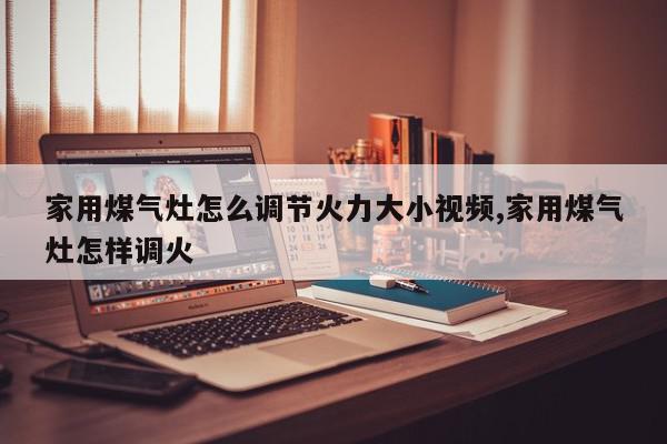 家用煤气灶怎么调节火力大小视频,家用煤气灶怎样调火