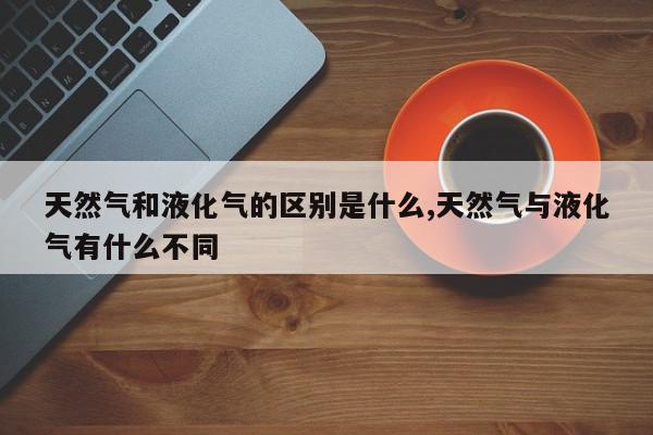 天然气和液化气的区别是什么,天然气与液化气有什么不同