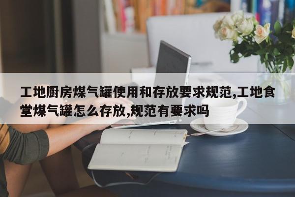 工地厨房煤气罐使用和存放要求规范,工地食堂煤气罐怎么存放,规范有要求吗