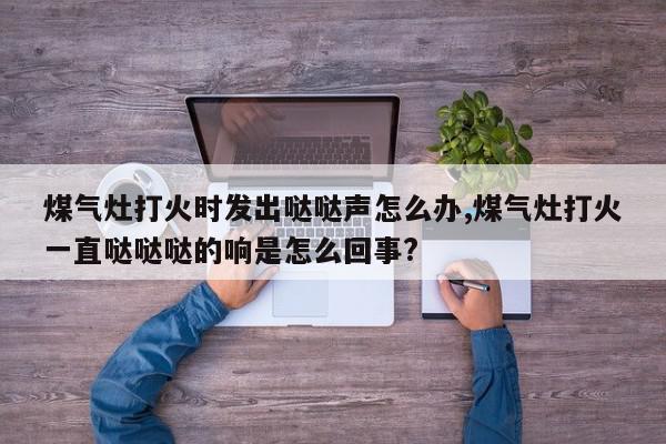 煤气灶打火时发出哒哒声怎么办,煤气灶打火一直哒哒哒的响是怎么回事?