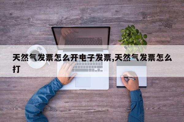 天然气发票怎么开电子发票,天然气发票怎么打
