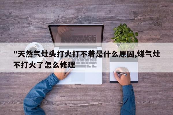 "天然气灶头打火打不着是什么原因,煤气灶不打火了怎么修理