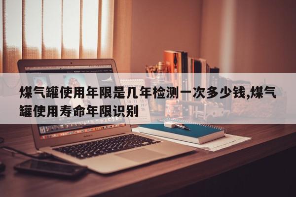 煤气罐使用年限是几年检测一次多少钱,煤气罐使用寿命年限识别