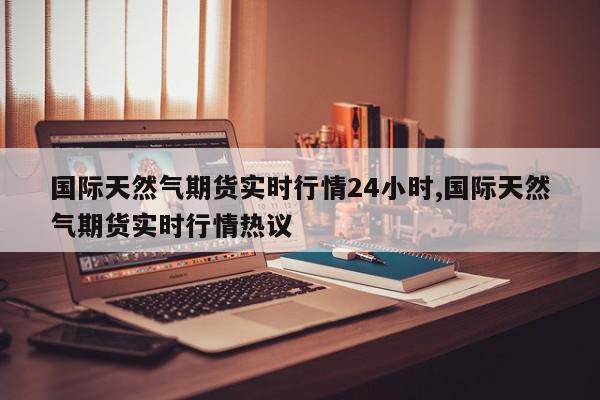 国际天然气期货实时行情24小时,国际天然气期货实时行情热议