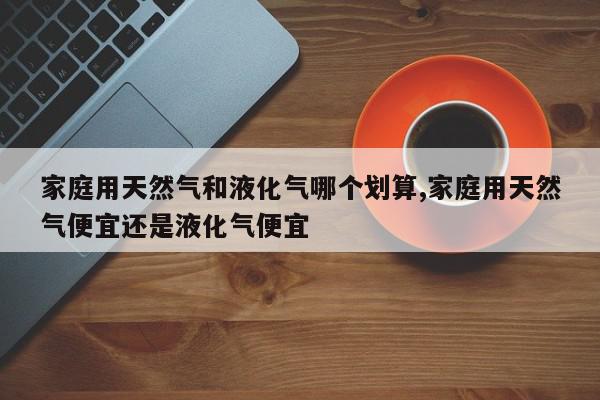 家庭用天然气和液化气哪个划算,家庭用天然气便宜还是液化气便宜