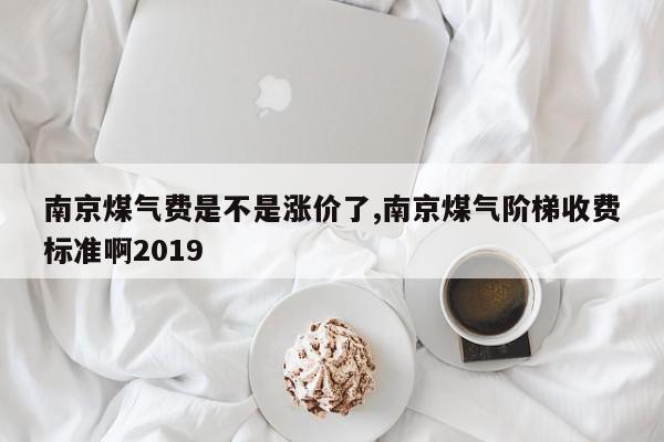 南京煤气费是不是涨价了,南京煤气阶梯收费标准啊2019