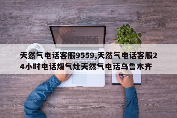 天然气电话客服9559,天然气电话客服24小时电话煤气灶天然气电话乌鲁木齐
