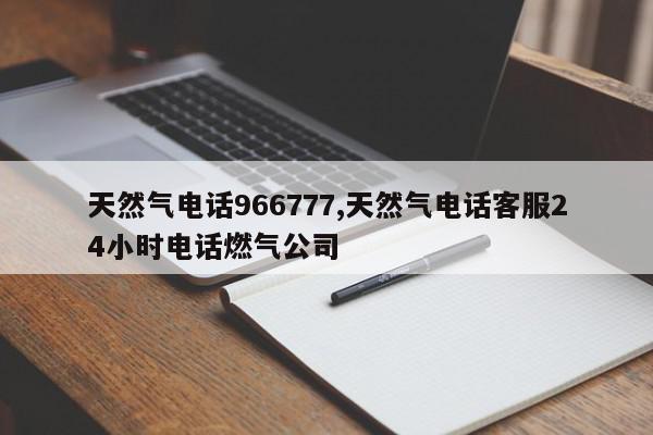 天然气电话966777,天然气电话客服24小时电话燃气公司