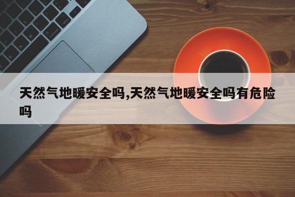 天然气地暖安全吗,天然气地暖安全吗有危险吗