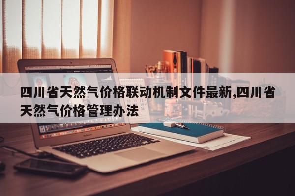 四川省天然气价格联动机制文件最新,四川省天然气价格管理办法