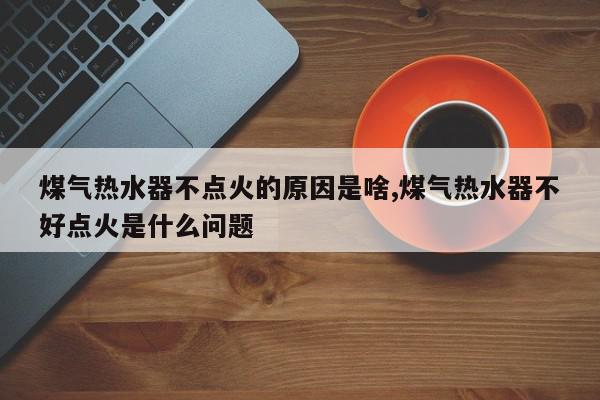 煤气热水器不点火的原因是啥,煤气热水器不好点火是什么问题