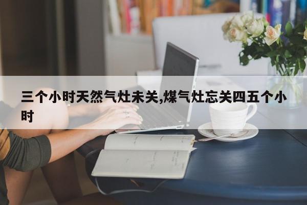 三个小时天然气灶未关,煤气灶忘关四五个小时