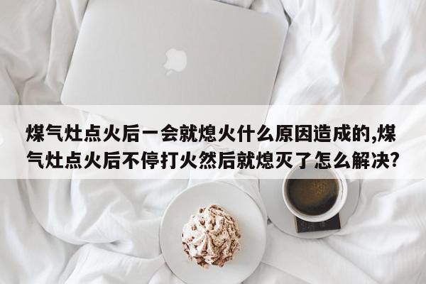 煤气灶点火后一会就熄火什么原因造成的,煤气灶点火后不停打火然后就熄灭了怎么解决?
