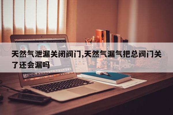 天然气泄漏关闭阀门,天然气漏气把总阀门关了还会漏吗