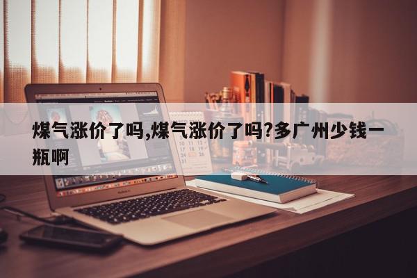 煤气涨价了吗,煤气涨价了吗?多广州少钱一瓶啊