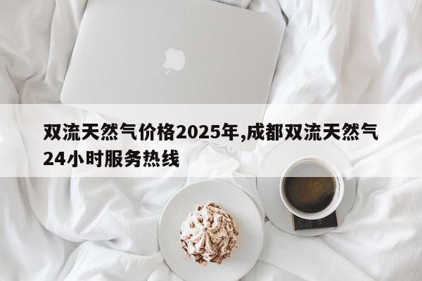 双流天然气价格2025年,成都双流天然气24小时服务热线