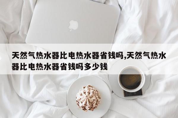 天然气热水器比电热水器省钱吗,天然气热水器比电热水器省钱吗多少钱